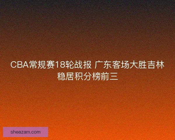 CBA常规赛18轮战报 广东客场大胜吉林稳居积分榜前三